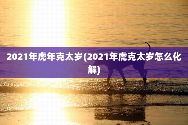 2021年虎年克太岁(2021年虎克太岁怎么化解)