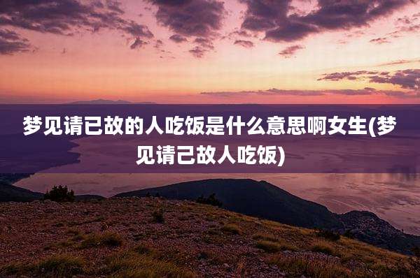 梦见请已故的人吃饭是什么意思啊女生(梦见请己故人吃饭)