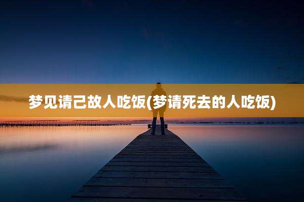 梦见请己故人吃饭(梦请死去的人吃饭)