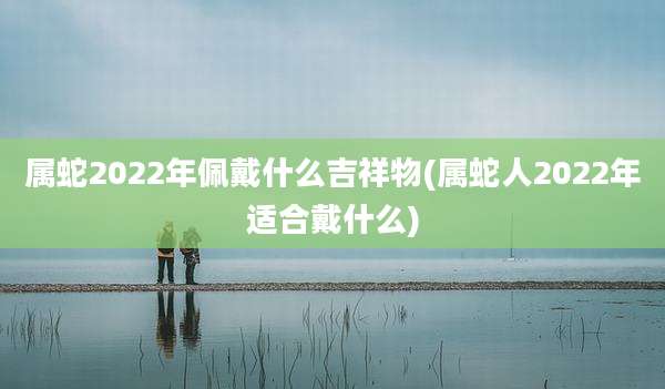 属蛇2022年佩戴什么吉祥物(属蛇人2022年适合戴什么)