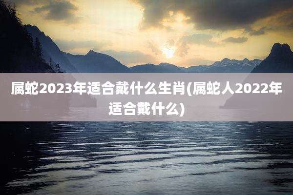 属蛇2023年适合戴什么生肖(属蛇人2022年适合戴什么)