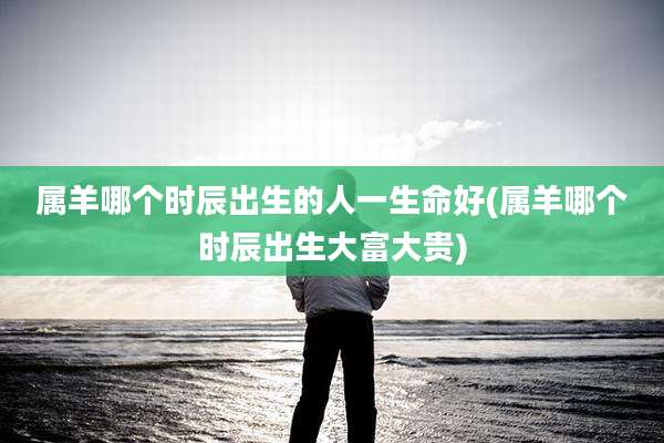 属羊哪个时辰出生的人一生命好(属羊哪个时辰出生大富大贵)