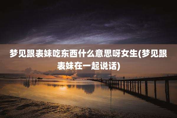 梦见跟表妹吃东西什么意思呀女生(梦见跟表妹在一起说话)
