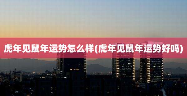 虎年见鼠年运势怎么样(虎年见鼠年运势好吗)