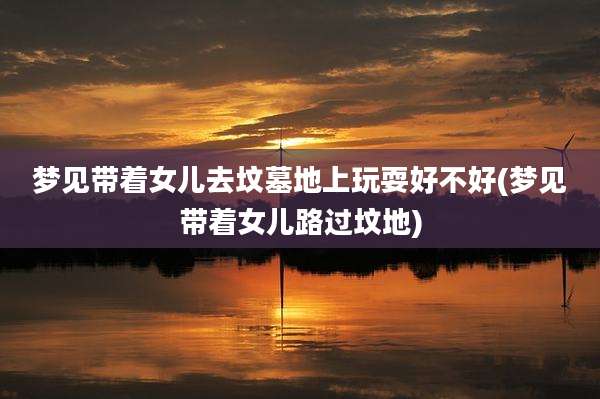 梦见带着女儿去坟墓地上玩耍好不好(梦见带着女儿路过坟地)