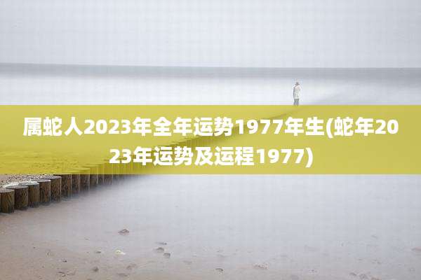属蛇人2023年全年运势1977年生(蛇年2023年运势及运程1977)