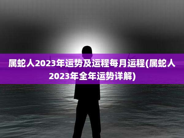 属蛇人2023年运势及运程每月运程(属蛇人2023年全年运势详解)