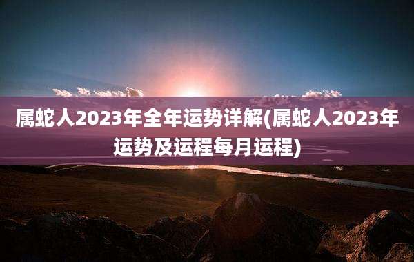 属蛇人2023年全年运势详解(属蛇人2023年运势及运程每月运程)