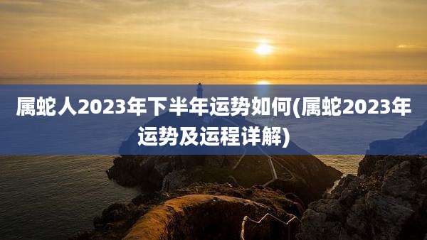 属蛇人2023年下半年运势如何(属蛇2023年运势及运程详解)