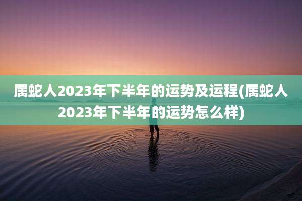 属蛇人2023年下半年的运势及运程(属蛇人2023年下半年的运势怎么样)