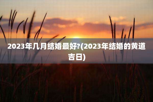 2023年几月结婚最好?(2023年结婚的黄道吉日)