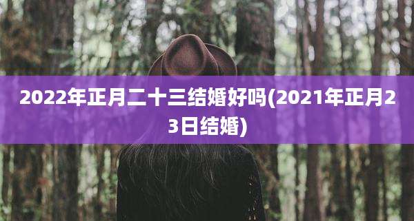 2022年正月二十三结婚好吗(2021年正月23日结婚)