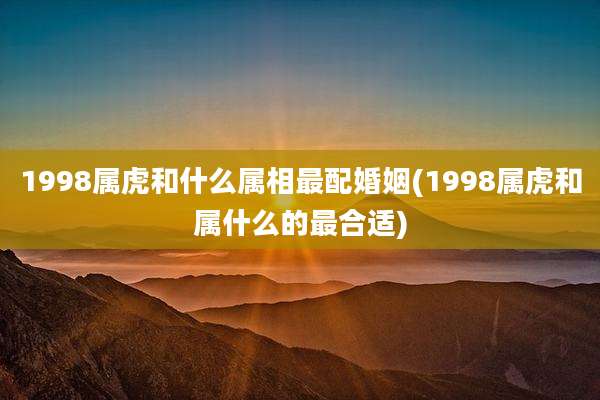 1998属虎和什么属相最配婚姻(1998属虎和属什么的最合适)