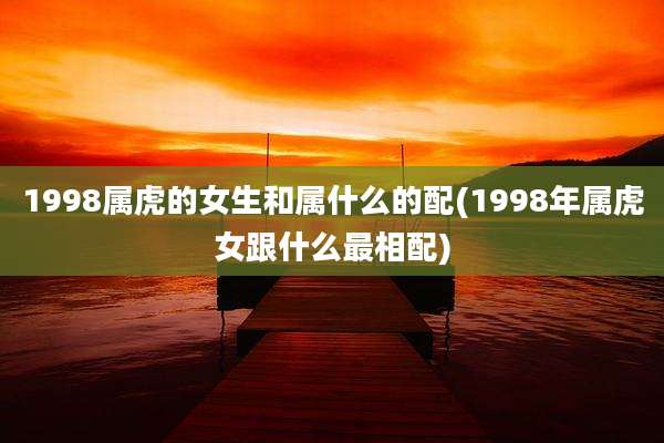 1998属虎的女生和属什么的配(1998年属虎女跟什么最相配)