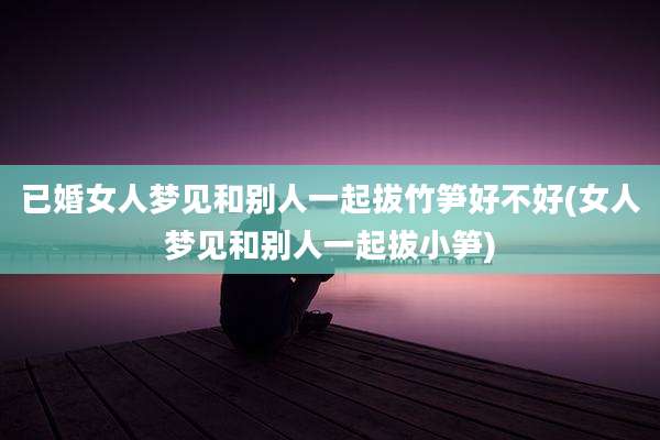 已婚女人梦见和别人一起拔竹笋好不好(女人梦见和别人一起拔小笋)