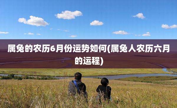 属兔的农历6月份运势如何(属兔人农历六月的运程)