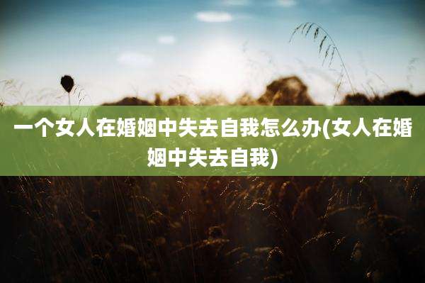 一个女人在婚姻中失去自我怎么办(女人在婚姻中失去自我)