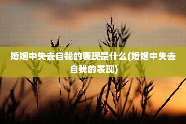 婚姻中失去自我的表现是什么(婚姻中失去自我的表现)