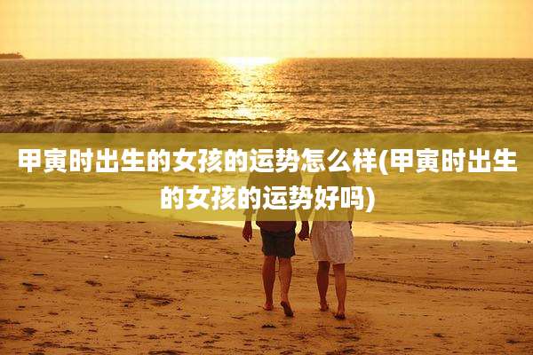 甲寅时出生的女孩的运势怎么样(甲寅时出生的女孩的运势好吗)