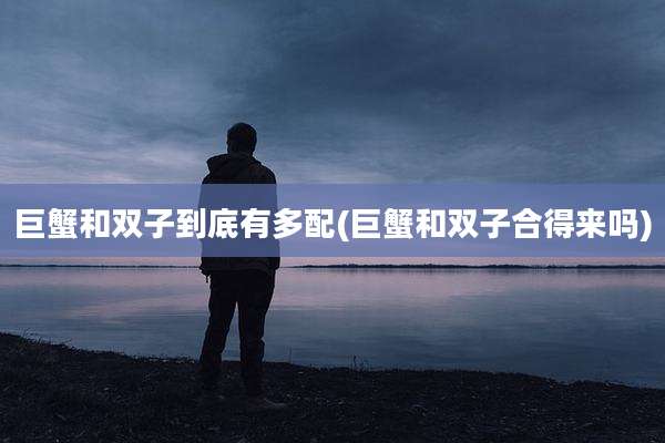 巨蟹和双子到底有多配(巨蟹和双子合得来吗)