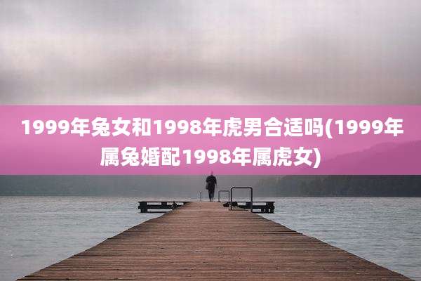 1999年兔女和1998年虎男合适吗(1999年属兔婚配1998年属虎女)
