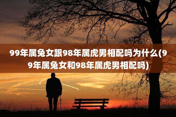 99年属兔女跟98年属虎男相配吗为什么(99年属兔女和98年属虎男相配吗)