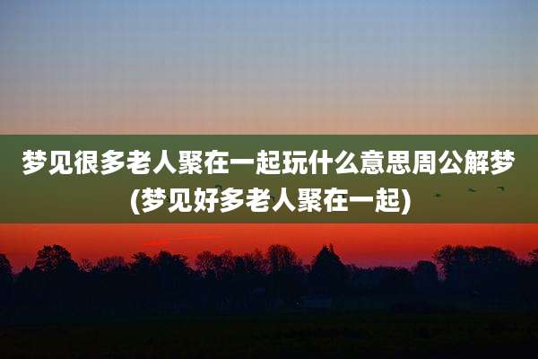 梦见很多老人聚在一起玩什么意思周公解梦(梦见好多老人聚在一起)