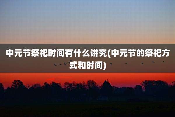 中元节祭祀时间有什么讲究(中元节的祭祀方式和时间)