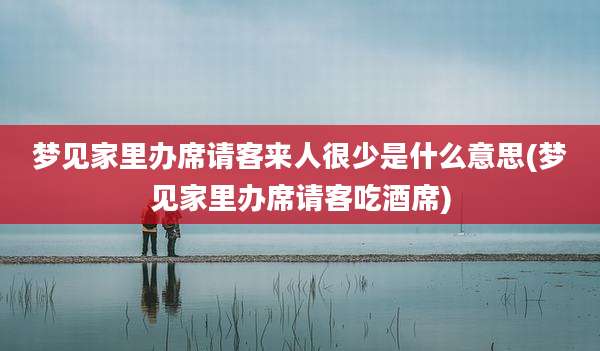 梦见家里办席请客来人很少是什么意思(梦见家里办席请客吃酒席)