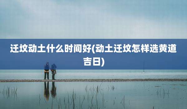 迁坟动土什么时间好(动土迁坟怎样选黄道吉日)