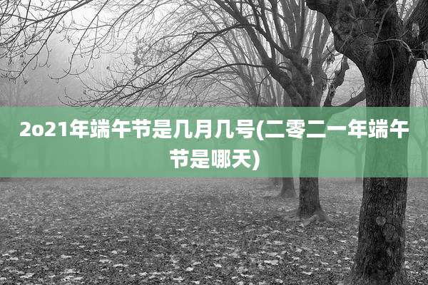 2o21年端午节是几月几号(二零二一年端午节是哪天)