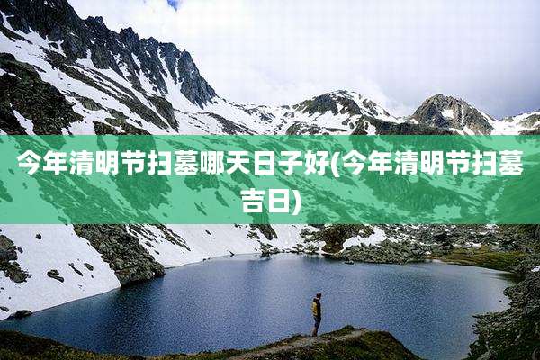 今年清明节扫墓哪天日子好(今年清明节扫墓吉日)
