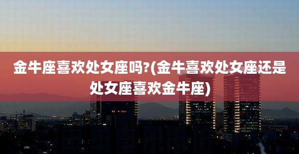 金牛座喜欢处女座吗?(金牛喜欢处女座还是处女座喜欢金牛座)