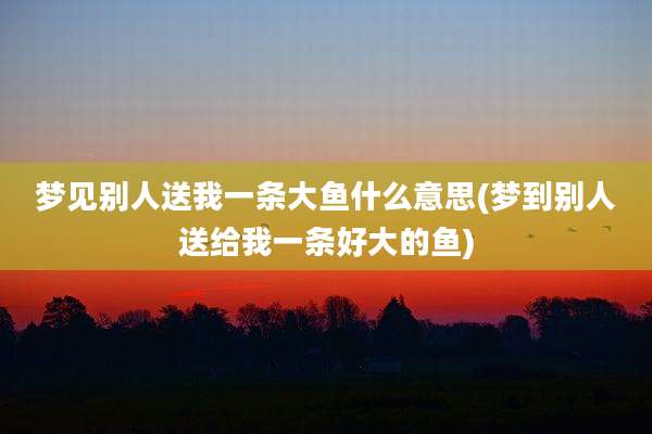 梦见别人送我一条大鱼什么意思(梦到别人送给我一条好大的鱼)