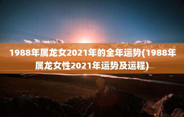 1988年属龙女2021年的全年运势(1988年属龙女性2021年运势及运程)