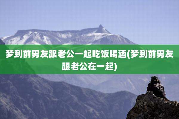 梦到前男友跟老公一起吃饭喝酒(梦到前男友跟老公在一起)