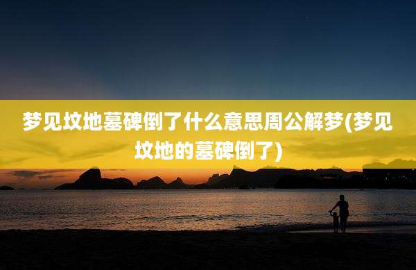 梦见坟地墓碑倒了什么意思周公解梦(梦见坟地的墓碑倒了)