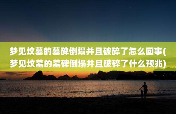 梦见坟墓的墓碑倒塌并且破碎了怎么回事(梦见坟墓的墓碑倒塌并且破碎了什么预兆)