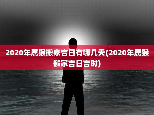 2020年属猴搬家吉日有哪几天(2020年属猴搬家吉日吉时)