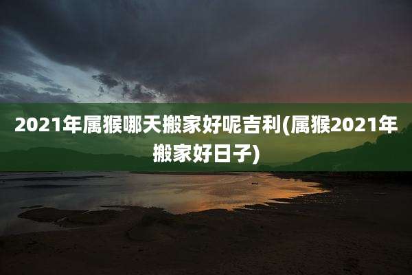 2021年属猴哪天搬家好呢吉利(属猴2021年搬家好日子)
