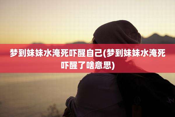 梦到妹妹水淹死吓醒自己(梦到妹妹水淹死吓醒了啥意思)