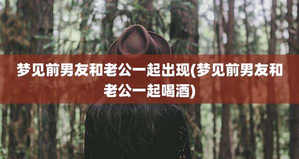 梦见前男友和老公一起出现(梦见前男友和老公一起喝酒)