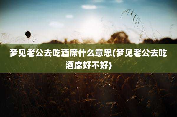 梦见老公去吃酒席什么意思(梦见老公去吃酒席好不好)