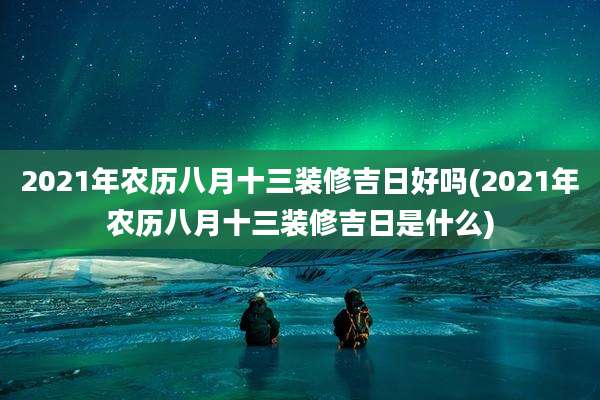 2021年农历八月十三装修吉日好吗(2021年农历八月十三装修吉日是什么)