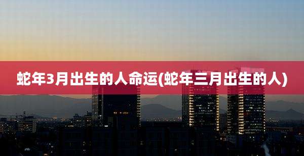 蛇年3月出生的人命运(蛇年三月出生的人)