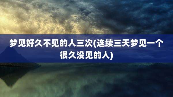 梦见好久不见的人三次(连续三天梦见一个很久没见的人)