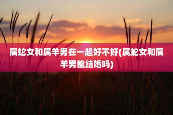 属蛇女和属羊男在一起好不好(属蛇女和属羊男能结婚吗)