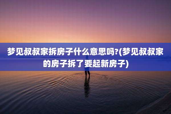 梦见叔叔家拆房子什么意思吗?(梦见叔叔家的房子拆了要起新房子)