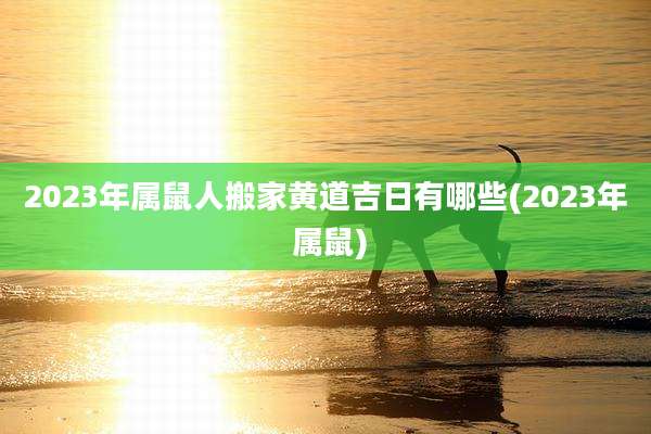 2023年属鼠人搬家黄道吉日有哪些(2023年 属鼠)