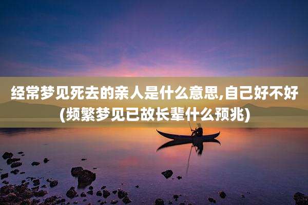 经常梦见死去的亲人是什么意思,自己好不好(频繁梦见已故长辈什么预兆)